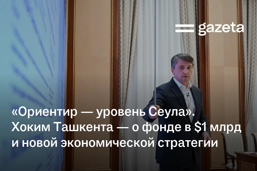 «Ориентир — уровень Сеула». Хоким Ташкента — о фонде в $1 млрд и новой экономической стратегии